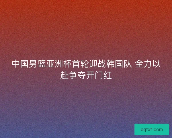 中国男篮亚洲杯首轮迎战韩国队 全力以赴争夺开门红