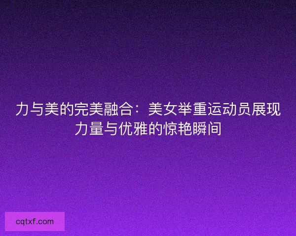 力与美的完美融合：美女举重运动员展现力量与优雅的惊艳瞬间