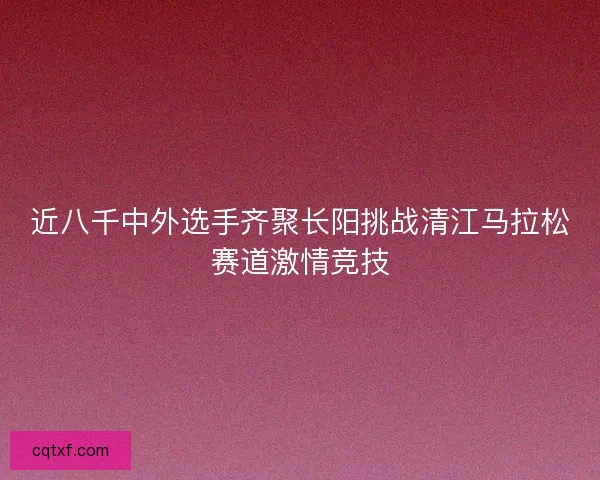 近八千中外选手齐聚长阳挑战清江马拉松赛道激情竞技